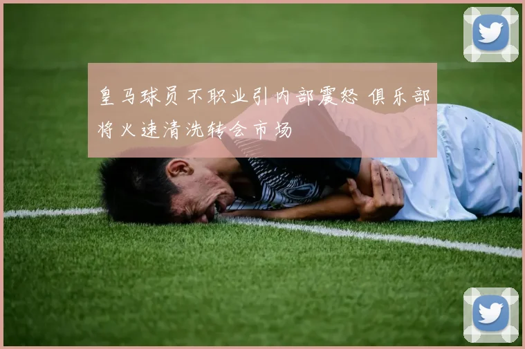 皇马球员不职业引内部震怒 俱乐部将火速清洗转会市场