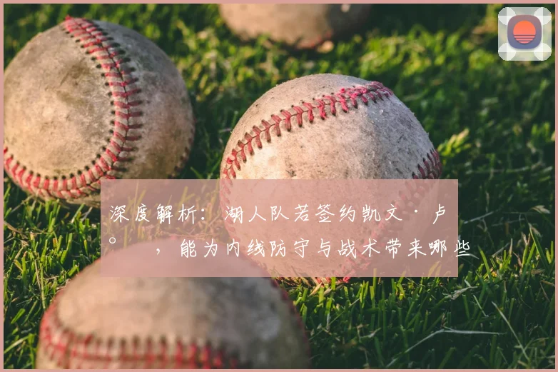 深度解析:湖人队若签约凯文·卢尼,能为内线防守与战术带来哪些实质提升?