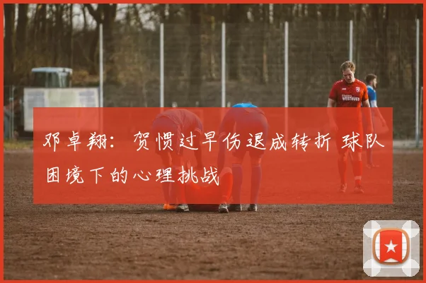 邓卓翔：贺惯过早伤退成转折 球队困境下的心理挑战