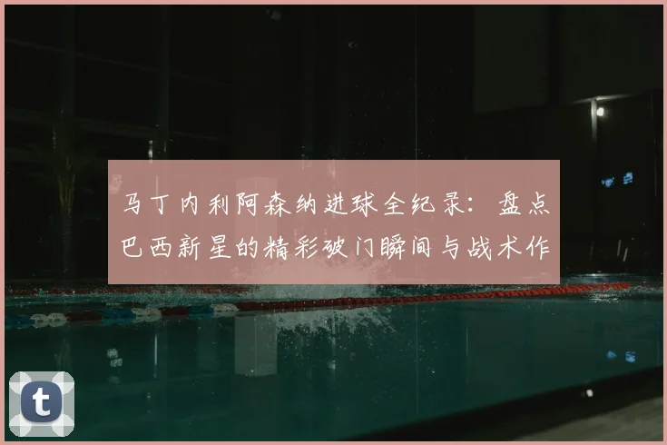 马丁内利阿森纳进球全纪录：盘点巴西新星的精彩破门瞬间与战术作用