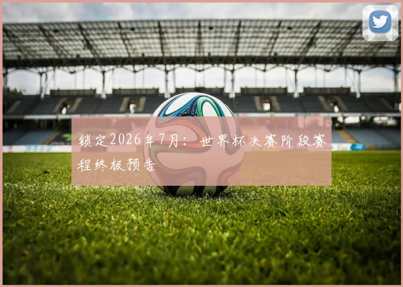 锁定2026年7月：世界杯决赛阶段赛程终极预告