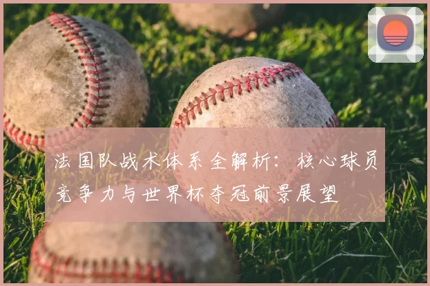 法国队战术体系全解析:核心球员竞争力与世界杯夺冠前景展望