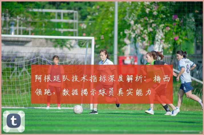 阿根廷队技术指标深度解析：梅西领跑，数据揭示球员真实能力