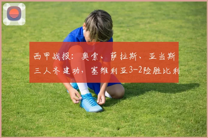 西甲战报：奥索、萨拉斯、亚当斯三人齐建功，塞维利亚3-2险胜比利亚雷亚尔
