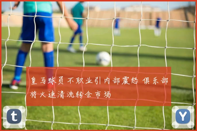 皇马球员不职业引内部震怒 俱乐部将火速清洗转会市场